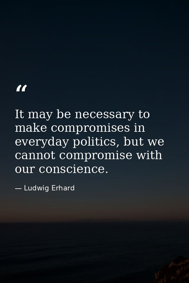 It may be necessary to make compromises in everyday politics, but we cannot compromise with our conscience. — Ludwig Erhard