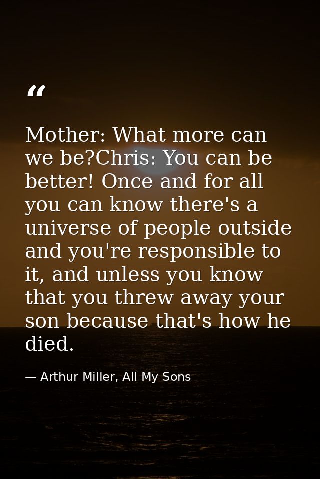 Mother: What more can we be?Chris: You can be better! Once and for all you can know there's a universe of people outside — Arthur Miller, All My Sons