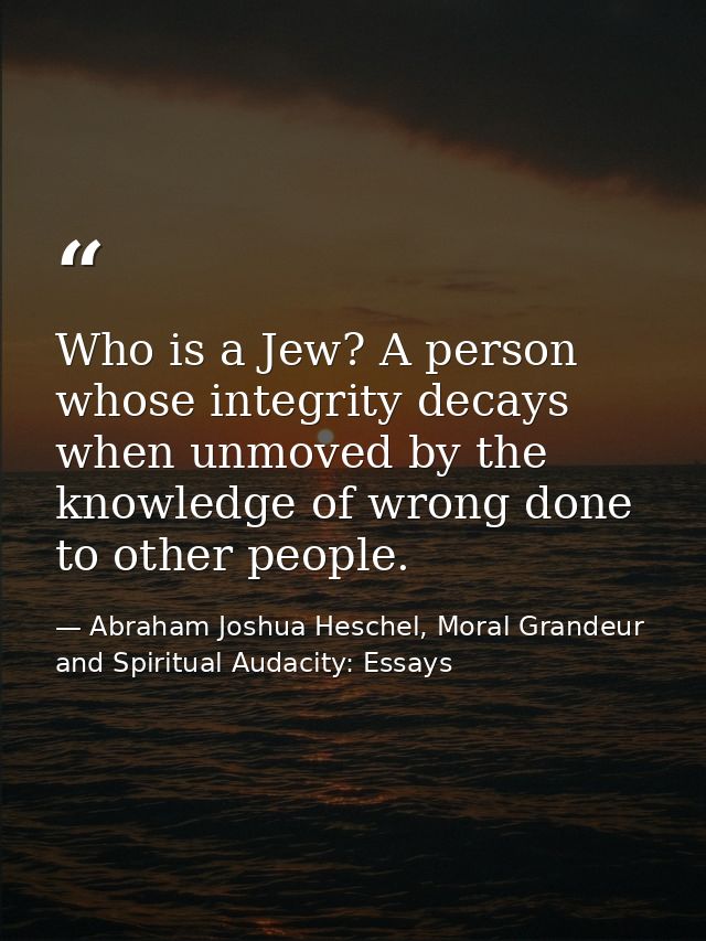 Who is a Jew? A person whose integrity decays when unmoved by the knowledge of wrong done to other people. — Abraham Joshua Heschel, Moral Grandeur and Spiritual Audacity: Essays