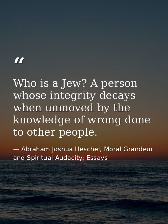 Who is a Jew? A person whose integrity decays when unmoved by the knowledge of wrong done to other people. — Abraham Joshua Heschel, Moral Grandeur and Spiritual Audacity: Essays