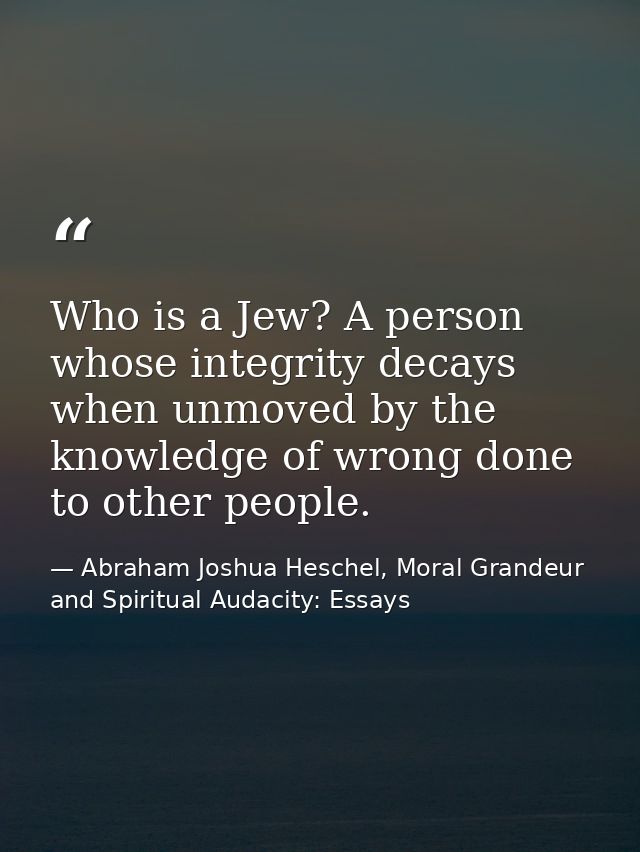 Who is a Jew? A person whose integrity decays when unmoved by the knowledge of wrong done to other people. — Abraham Joshua Heschel, Moral Grandeur and Spiritual Audacity: Essays