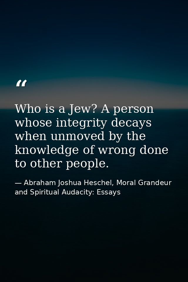 Who is a Jew? A person whose integrity decays when unmoved by the knowledge of wrong done to other people. — Abraham Joshua Heschel, Moral Grandeur and Spiritual Audacity: Essays