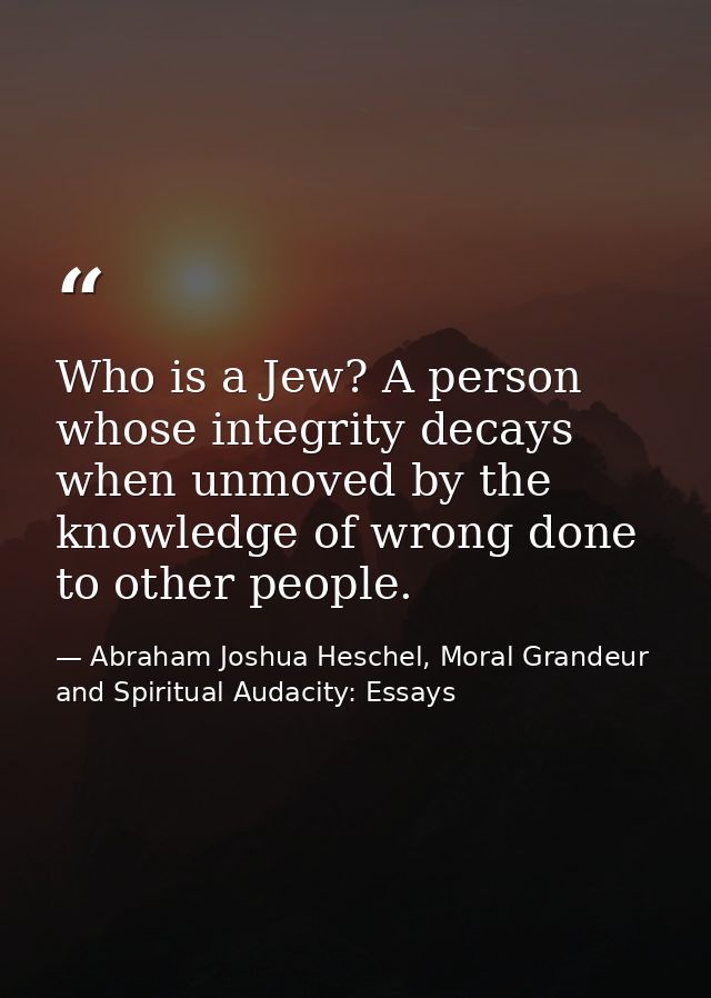 Who is a Jew? A person whose integrity decays when unmoved by the knowledge of wrong done to other people. — Abraham Joshua Heschel, Moral Grandeur and Spiritual Audacity: Essays