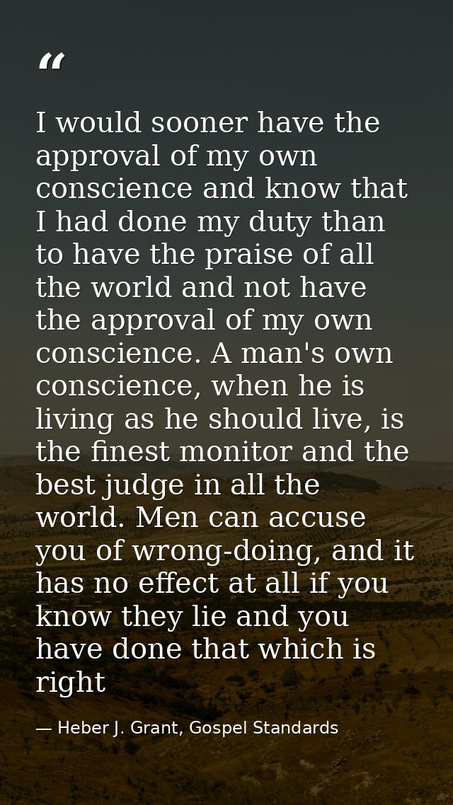 I would sooner have the approval of my own conscience and know that I had done my duty than to have the praise of all th — Heber J. Grant, Gospel Standards