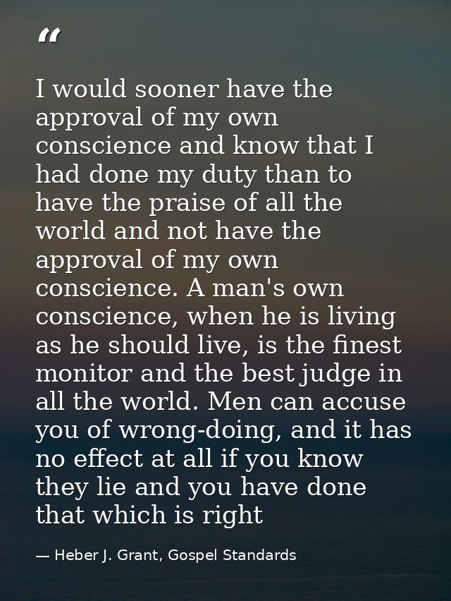 I would sooner have the approval of my own conscience and know that I had done my duty than to have the praise of all th — Heber J. Grant, Gospel Standards