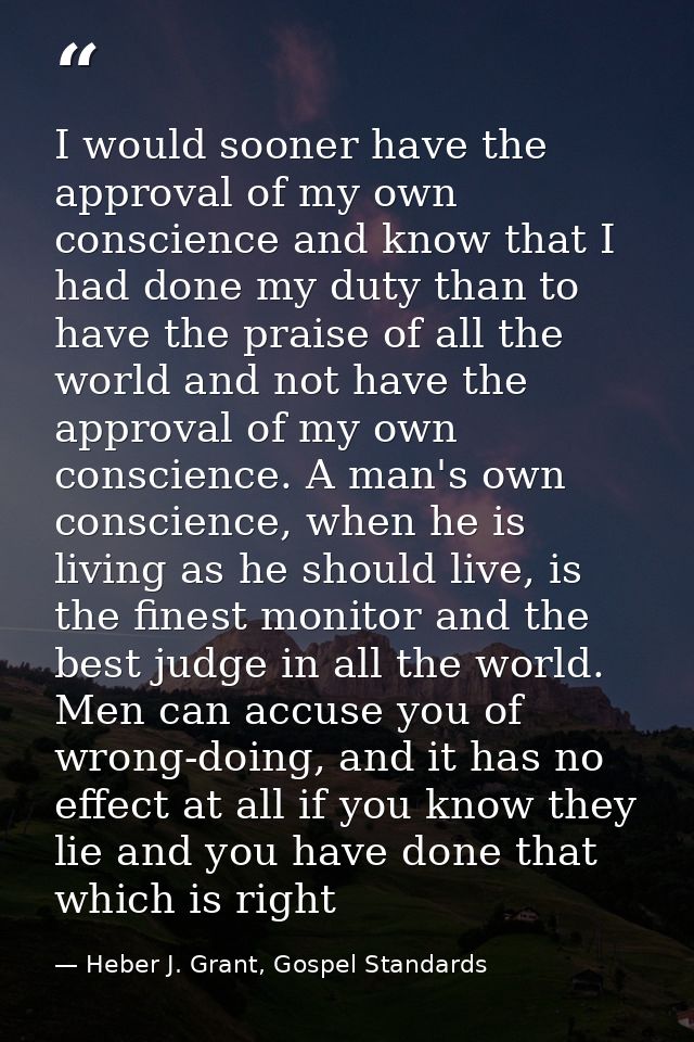 I would sooner have the approval of my own conscience and know that I had done my duty than to have the praise of all th — Heber J. Grant, Gospel Standards