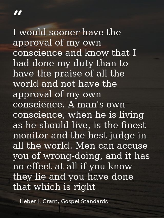 I would sooner have the approval of my own conscience and know that I had done my duty than to have the praise of all th — Heber J. Grant, Gospel Standards