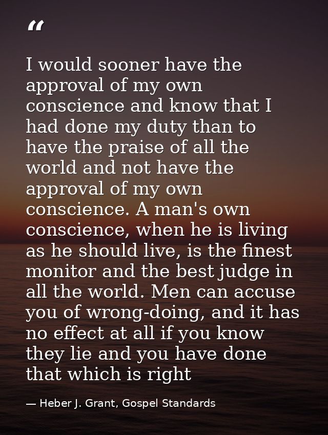 I would sooner have the approval of my own conscience and know that I had done my duty than to have the praise of all th — Heber J. Grant, Gospel Standards
