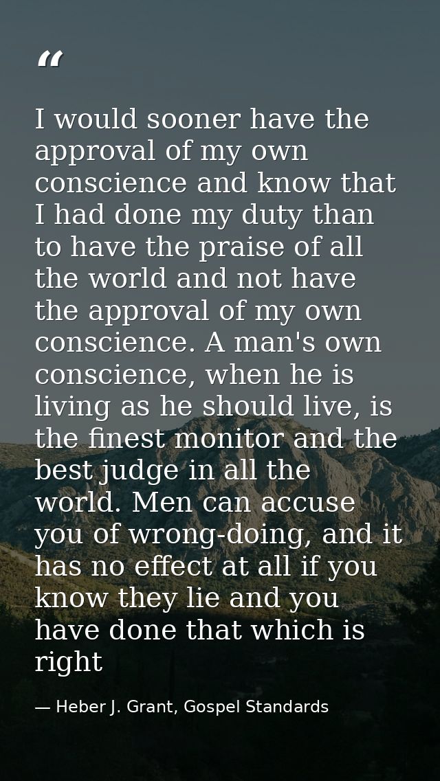 I would sooner have the approval of my own conscience and know that I had done my duty than to have the praise of all th — Heber J. Grant, Gospel Standards