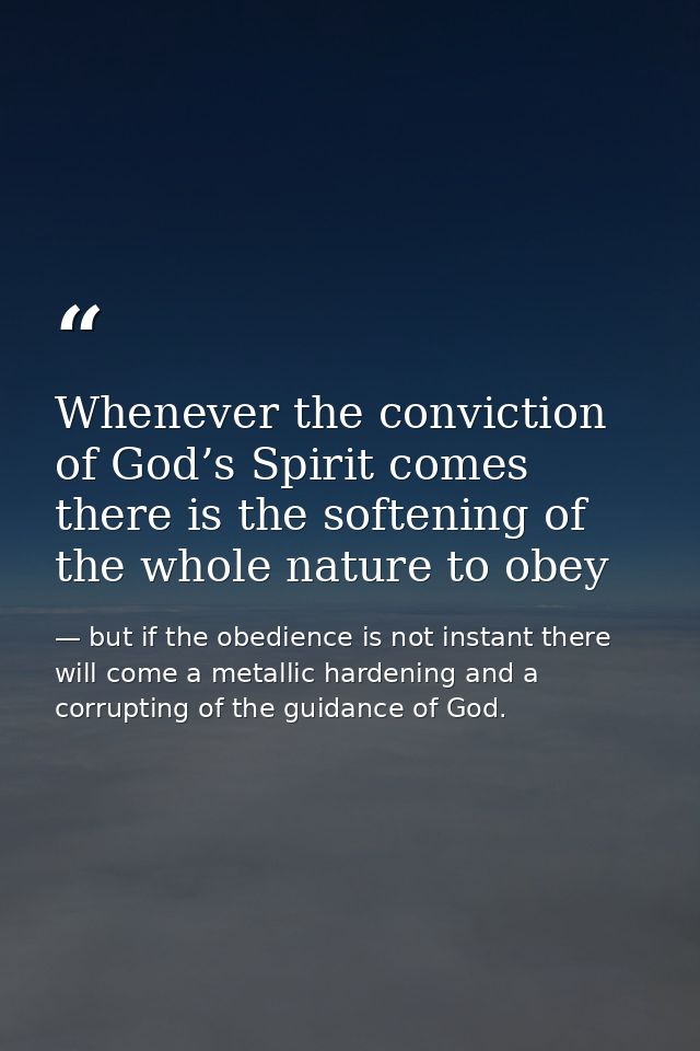 Whenever the conviction of God’s Spirit comes there is the softening of the whole nature to obey — but if the obedience is not instant there will come a metallic hardening and a corrupting of the guidance of God.