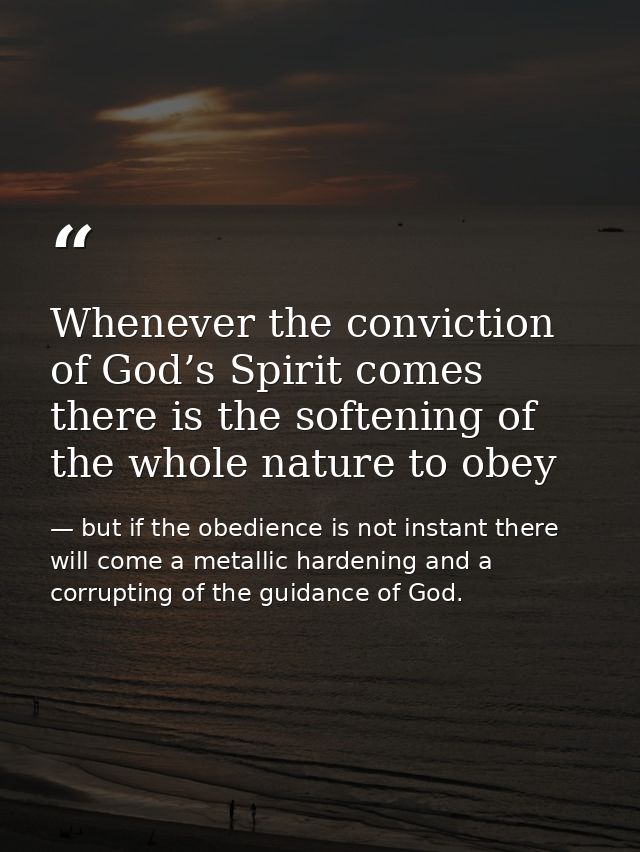 Whenever the conviction of God’s Spirit comes there is the softening of the whole nature to obey — but if the obedience is not instant there will come a metallic hardening and a corrupting of the guidance of God.