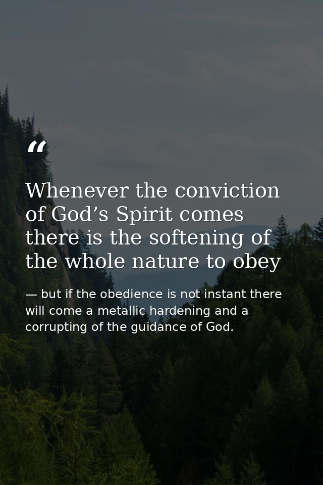 Whenever the conviction of God’s Spirit comes there is the softening of the whole nature to obey — but if the obedience is not instant there will come a metallic hardening and a corrupting of the guidance of God.
