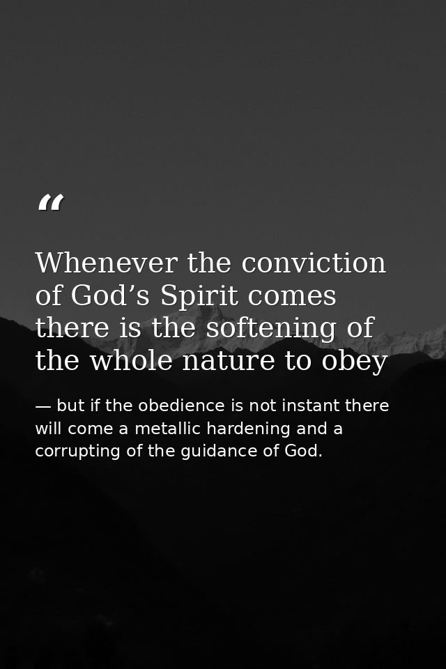 Whenever the conviction of God’s Spirit comes there is the softening of the whole nature to obey — but if the obedience is not instant there will come a metallic hardening and a corrupting of the guidance of God.