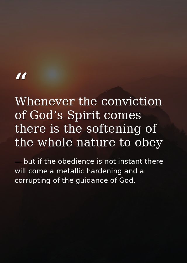 Whenever the conviction of God’s Spirit comes there is the softening of the whole nature to obey — but if the obedience is not instant there will come a metallic hardening and a corrupting of the guidance of God.