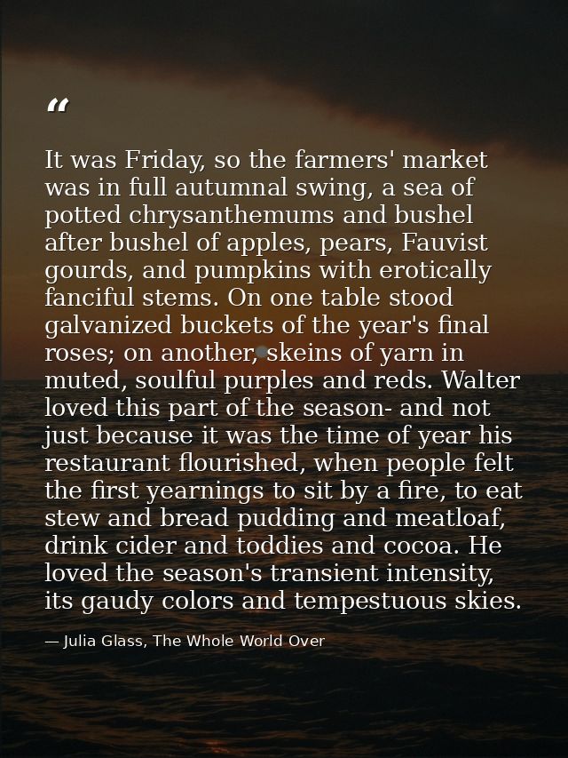 It was Friday, so the farmers' market was in full autumnal swing, a sea of potted chrysanthemums and bushel after bushel — Julia Glass, The Whole World Over