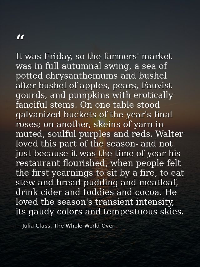 It was Friday, so the farmers' market was in full autumnal swing, a sea of potted chrysanthemums and bushel after bushel — Julia Glass, The Whole World Over
