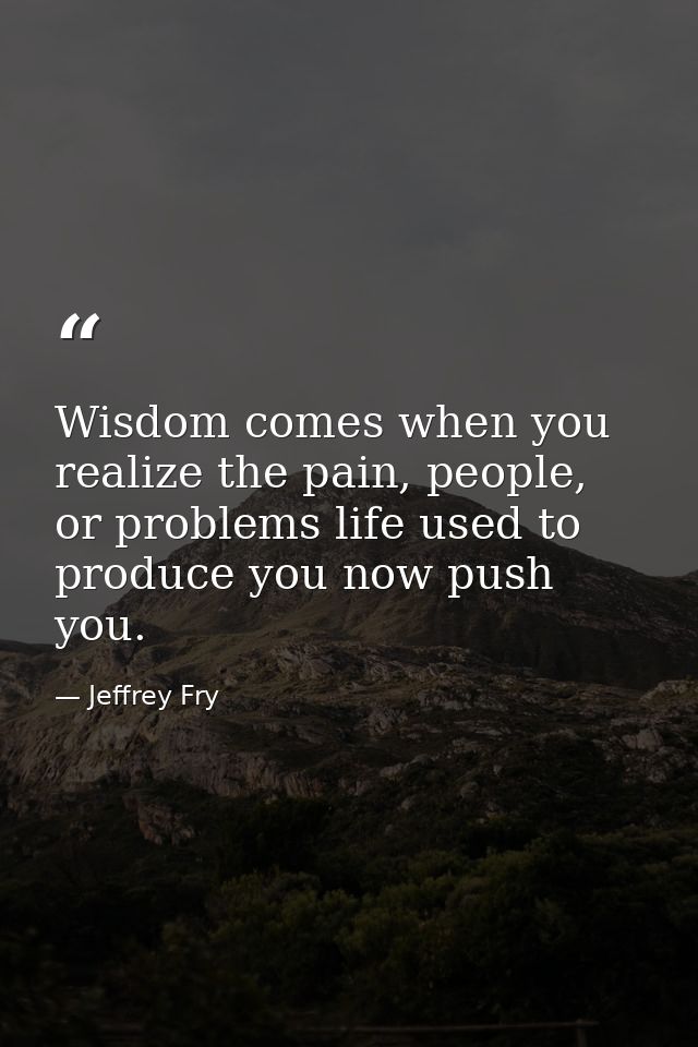 Wisdom comes when you realize the pain, people, or problems life used to produce you now push you. — Jeffrey Fry