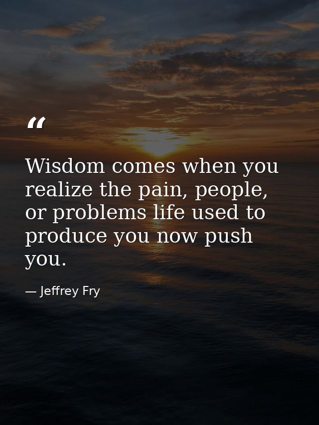 Wisdom comes when you realize the pain, people, or problems life used to produce you now push you. — Jeffrey Fry