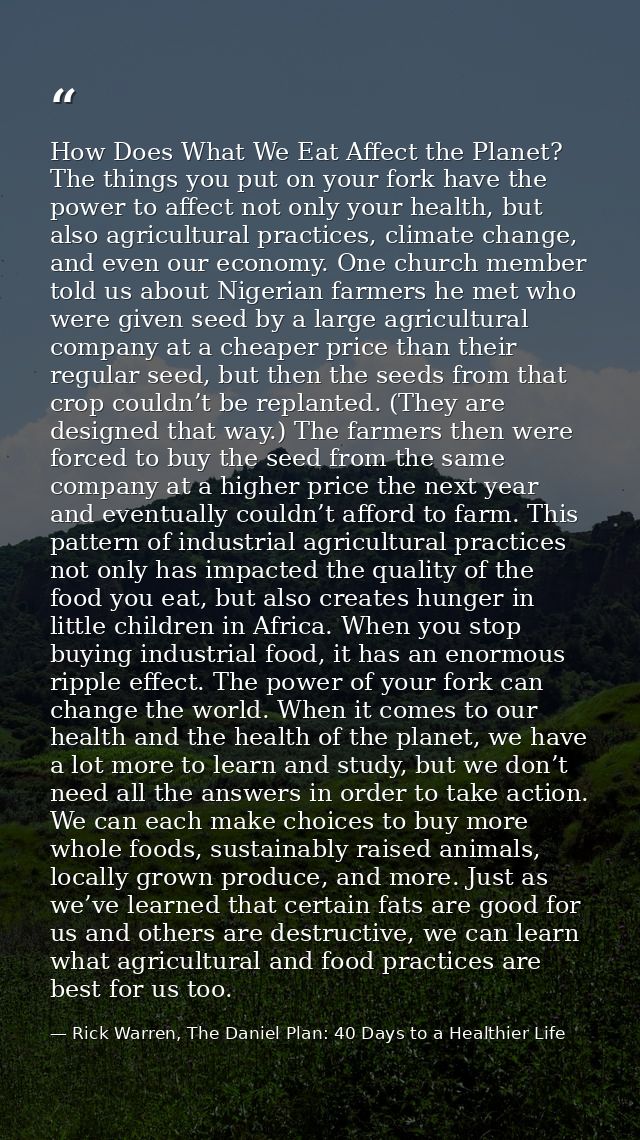 How Does What We Eat Affect the Planet? The things you put on your fork have the power to affect not only your health, b — Rick Warren, The Daniel Plan: 40 Days to a Healthier Life
