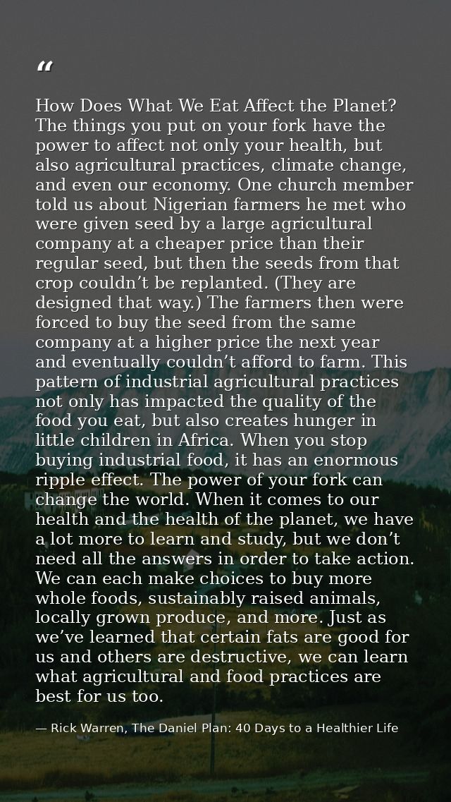 How Does What We Eat Affect the Planet? The things you put on your fork have the power to affect not only your health, b — Rick Warren, The Daniel Plan: 40 Days to a Healthier Life