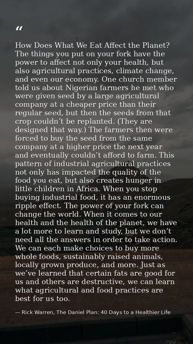 How Does What We Eat Affect the Planet? The things you put on your fork have the power to affect not only your health, b — Rick Warren, The Daniel Plan: 40 Days to a Healthier Life