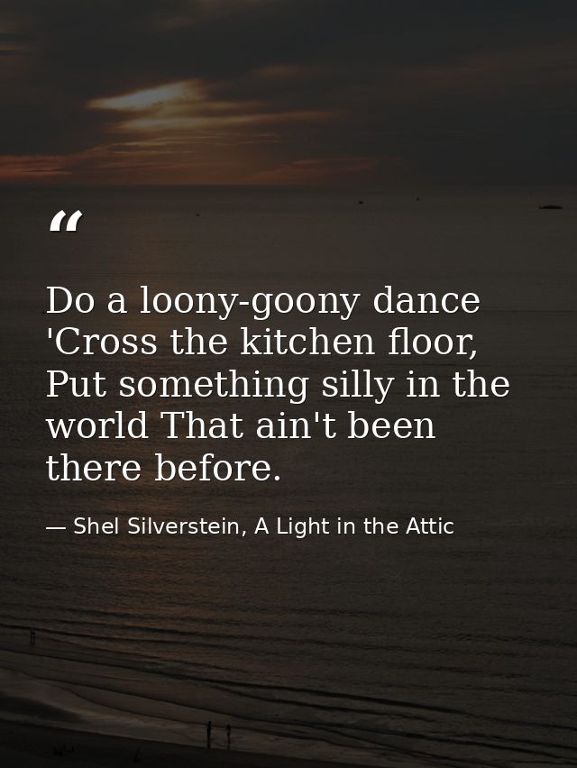Do a loony-goony dance 'Cross the kitchen floor, Put something silly in the world That ain't been there before. — Shel Silverstein, A Light in the Attic