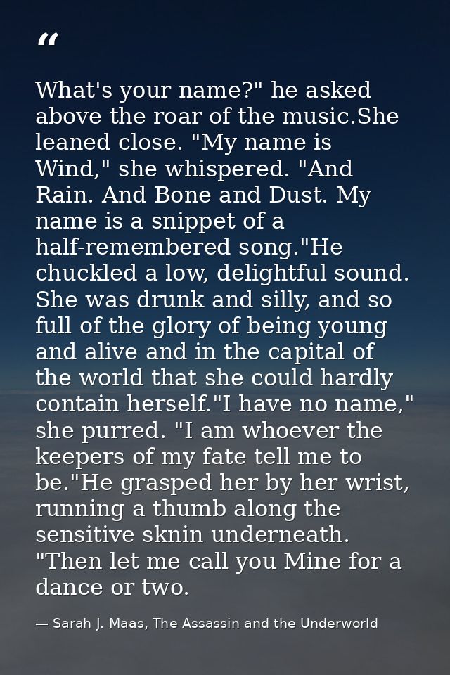 What's your name?" he asked above the roar of the music.She leaned close. "My name is Wind," she whispered. "And Rain. A — Sarah J. Maas, The Assassin and the Underworld