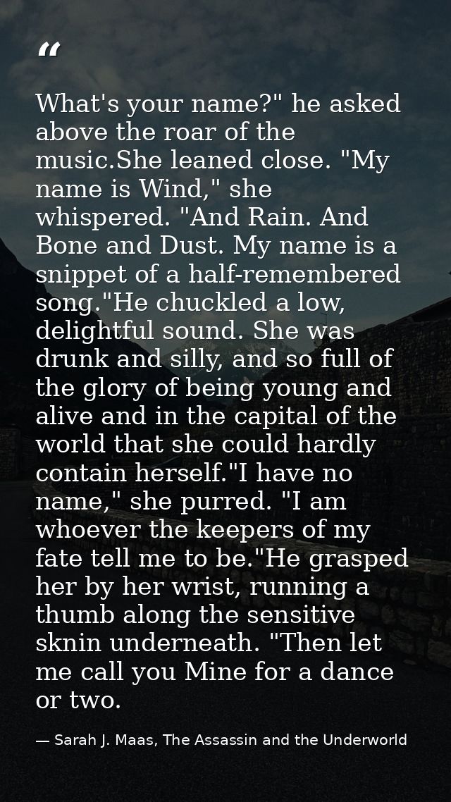 What's your name?" he asked above the roar of the music.She leaned close. "My name is Wind," she whispered. "And Rain. A — Sarah J. Maas, The Assassin and the Underworld