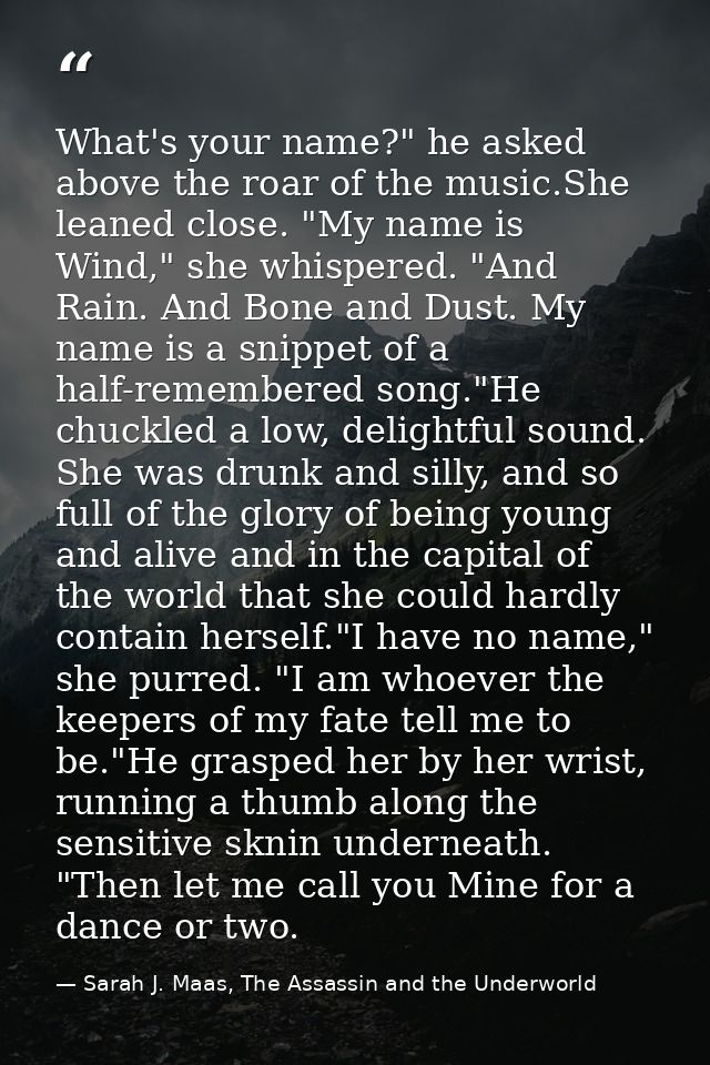 What's your name?" he asked above the roar of the music.She leaned close. "My name is Wind," she whispered. "And Rain. A — Sarah J. Maas, The Assassin and the Underworld