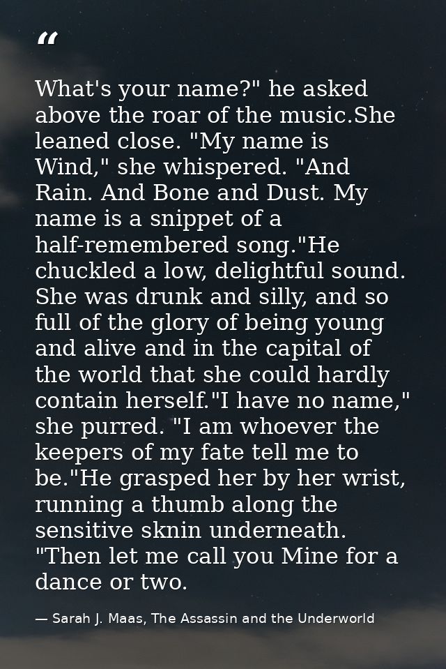 What's your name?" he asked above the roar of the music.She leaned close. "My name is Wind," she whispered. "And Rain. A — Sarah J. Maas, The Assassin and the Underworld