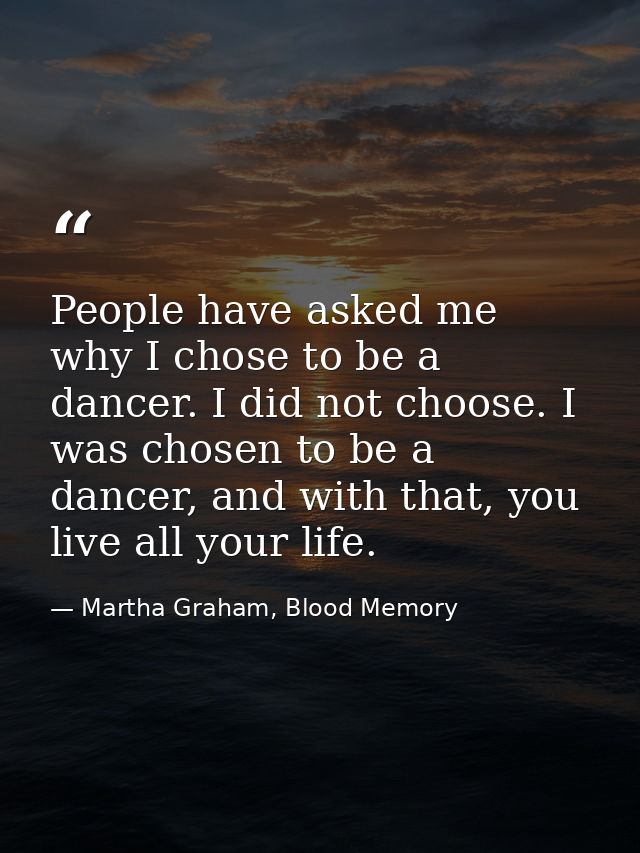 People have asked me why I chose to be a dancer. I did not choose. I was chosen to be a dancer, and with that, you live  — Martha Graham, Blood Memory