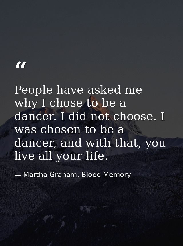 People have asked me why I chose to be a dancer. I did not choose. I was chosen to be a dancer, and with that, you live  — Martha Graham, Blood Memory