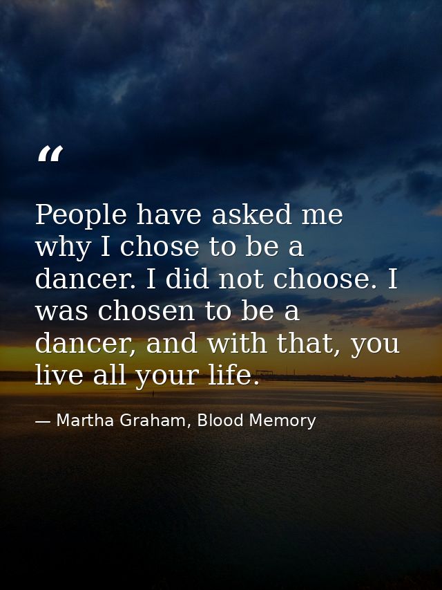 People have asked me why I chose to be a dancer. I did not choose. I was chosen to be a dancer, and with that, you live  — Martha Graham, Blood Memory