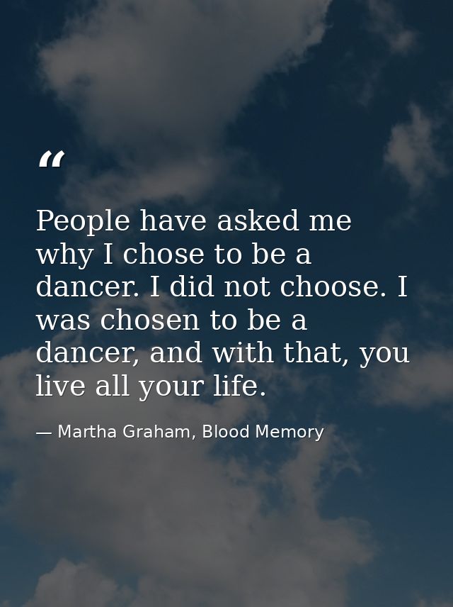 People have asked me why I chose to be a dancer. I did not choose. I was chosen to be a dancer, and with that, you live  — Martha Graham, Blood Memory