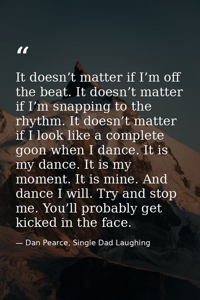 It doesn’t matter if I’m off the beat. It doesn’t matter if I’m snapping to the rhythm. It doesn’t matter if I look like — Dan Pearce, Single Dad Laughing