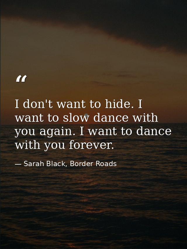 I don't want to hide. I want to slow dance with you again. I want to dance with you forever. — Sarah Black, Border Roads