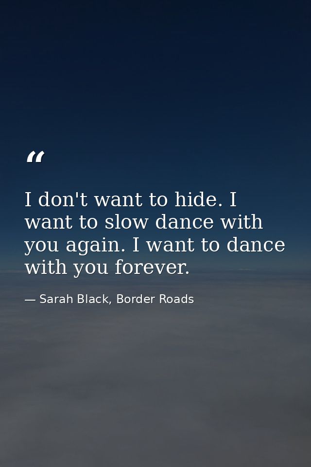 I don't want to hide. I want to slow dance with you again. I want to dance with you forever. — Sarah Black, Border Roads