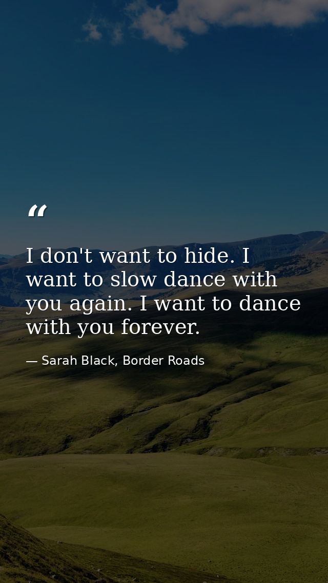 I don't want to hide. I want to slow dance with you again. I want to dance with you forever. — Sarah Black, Border Roads