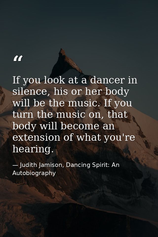 If you look at a dancer in silence, his or her body will be the music. If you turn the music on, that body will become a — Judith Jamison, Dancing Spirit: An Autobiography