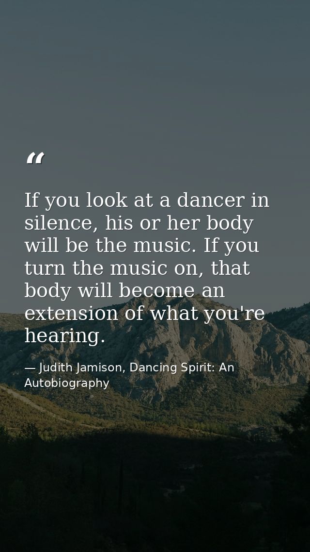 If you look at a dancer in silence, his or her body will be the music. If you turn the music on, that body will become a — Judith Jamison, Dancing Spirit: An Autobiography