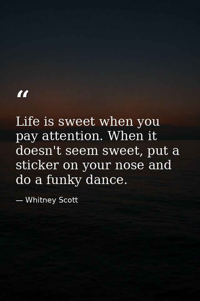 Life is sweet when you pay attention. When it doesn't seem sweet, put a sticker on your nose and do a funky dance. — Whitney Scott