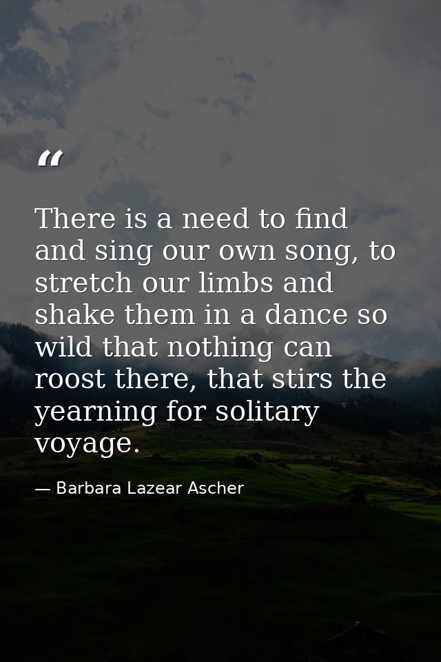 There is a need to find and sing our own song, to stretch our limbs and shake them in a dance so wild that nothing can r — Barbara Lazear Ascher