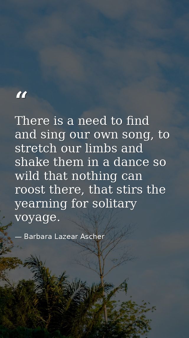 There is a need to find and sing our own song, to stretch our limbs and shake them in a dance so wild that nothing can r — Barbara Lazear Ascher