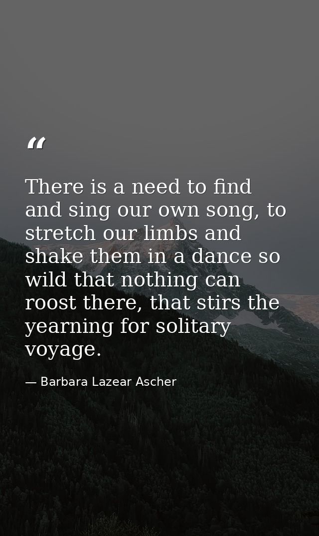 There is a need to find and sing our own song, to stretch our limbs and shake them in a dance so wild that nothing can r — Barbara Lazear Ascher