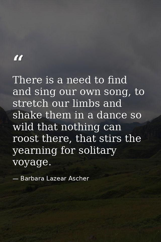There is a need to find and sing our own song, to stretch our limbs and shake them in a dance so wild that nothing can r — Barbara Lazear Ascher