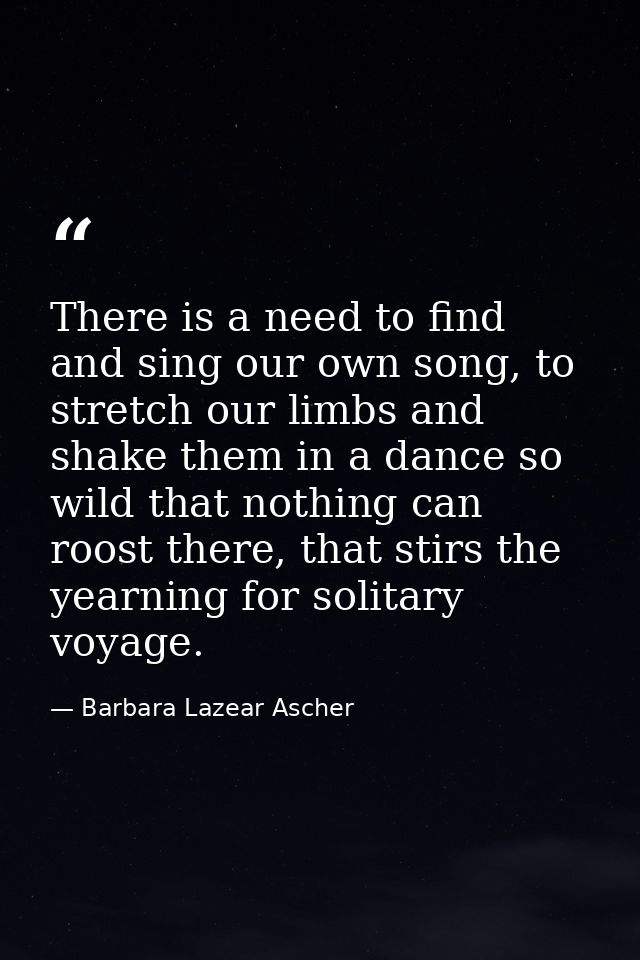 There is a need to find and sing our own song, to stretch our limbs and shake them in a dance so wild that nothing can r — Barbara Lazear Ascher