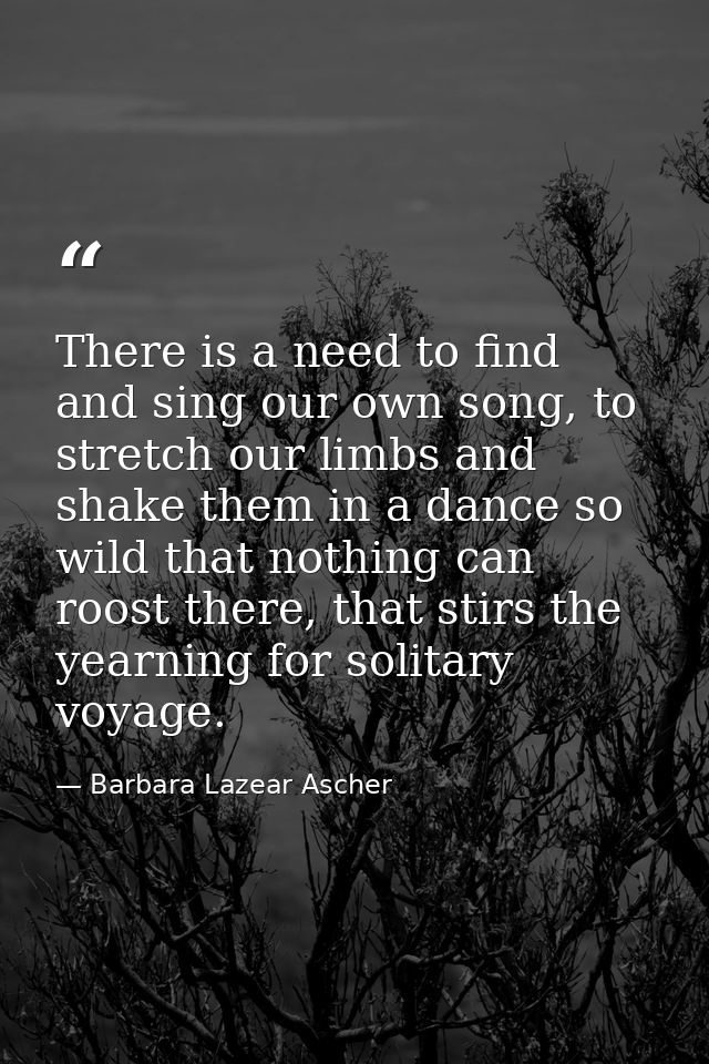 There is a need to find and sing our own song, to stretch our limbs and shake them in a dance so wild that nothing can r — Barbara Lazear Ascher