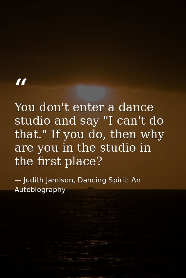 You don't enter a dance studio and say "I can't do that." If you do, then why are you in the studio in the first place? — Judith Jamison, Dancing Spirit: An Autobiography