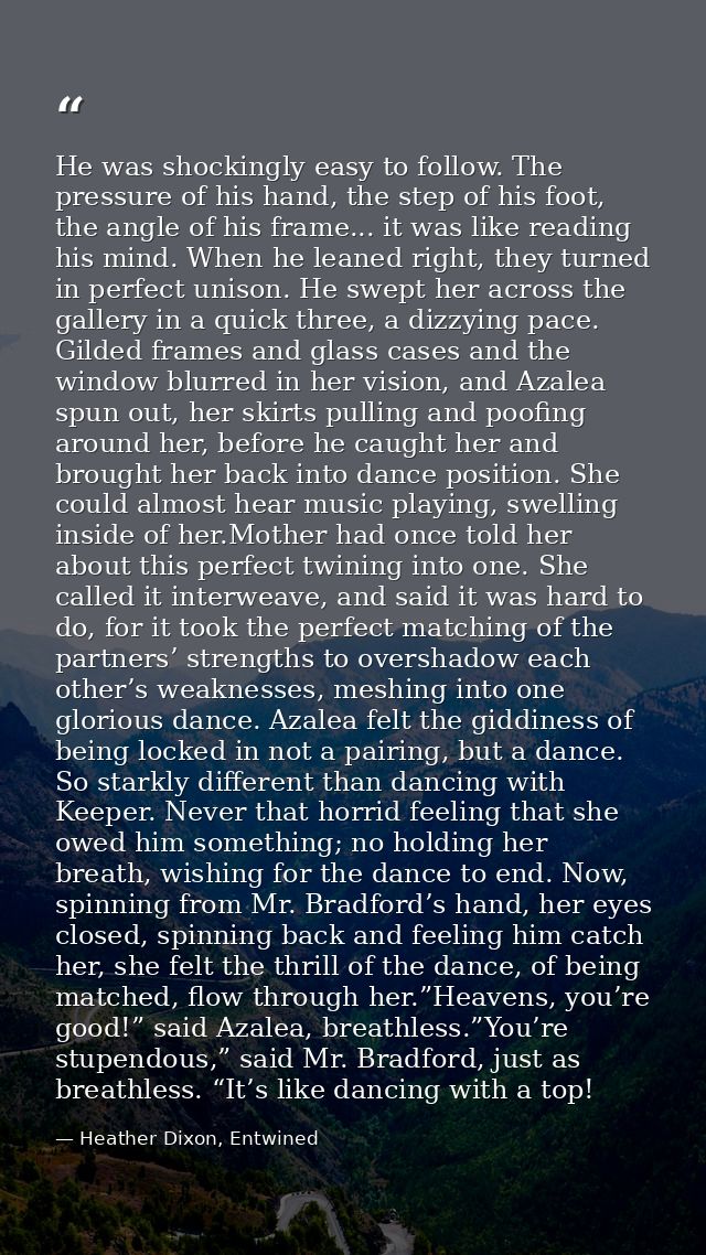 He was shockingly easy to follow. The pressure of his hand, the step of his foot, the angle of his frame... it was like  — Heather Dixon, Entwined
