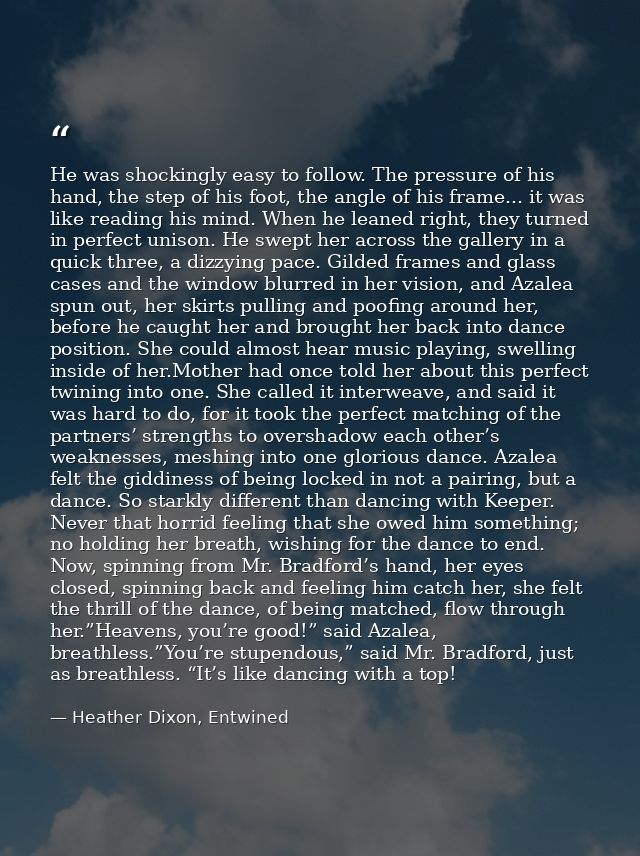 He was shockingly easy to follow. The pressure of his hand, the step of his foot, the angle of his frame... it was like  — Heather Dixon, Entwined